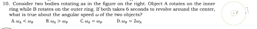 10. Consider two bodies rotating as in the figure on the right. Object A rotates on the inner
ring while B rotates on the outer ring. If both takes 6 seconds to revolve around the center,
what is true about the angular speed w of the two objects?
A. WA < WB
B. wa > WB
C. WA = WB
D. Wg = 2w4
%3D
%3D
