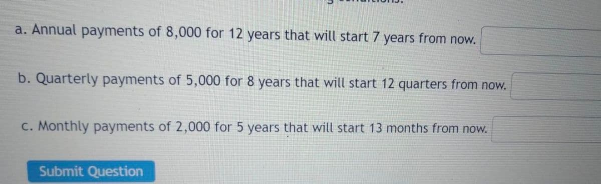 a. Annual payments of 8,000 for 12 years that will start 7 years from now.
b. Quarterly payments of 5,000 for 8 years that will start 12 quarters from now.
c. Monthly payments of 2,000 for 5 years that will start 13 months from now.
Submit Question
