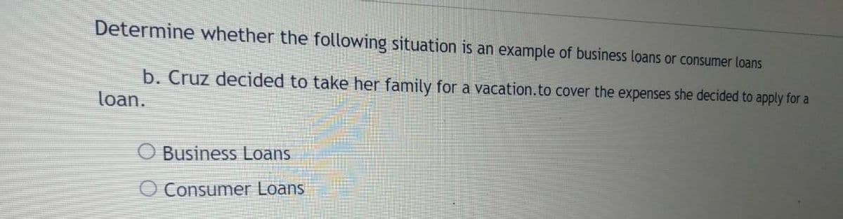 Determine whether the following situation is an example of business loans or consumer loans
b. Cruz decided to take her family for a vacation.to cover the expenses she decided to apply for a
loan.
O Business Loans
O Consumer Loans
