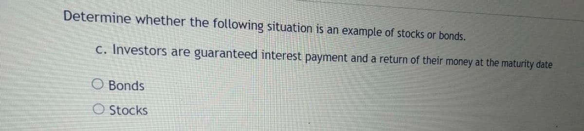 Determine whether the following situation is an example of stocks or bonds.
c. Investors are guaranteed interest payment and a return of their money at the maturity date
O Bonds
O Stocks
