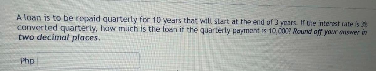 A loan is to be repaid quarterly for 10 years that will start at the end of 3 years. If the interest rate is 3%
converted quarterly, how much is the loan if the quarterly payment is 10,000? Round off your answer in
two decimal places.
Php
