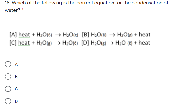 18. Which of the following is the correct equation for the condensation of
water?
[A] heat + H2O(e) → H2O(g) [B] H2O(e) → H2O(g) + heat
[C] heat + H2O(8) → H2O(e) [D] H2O(g) → H2O (e) + heat
A
C
