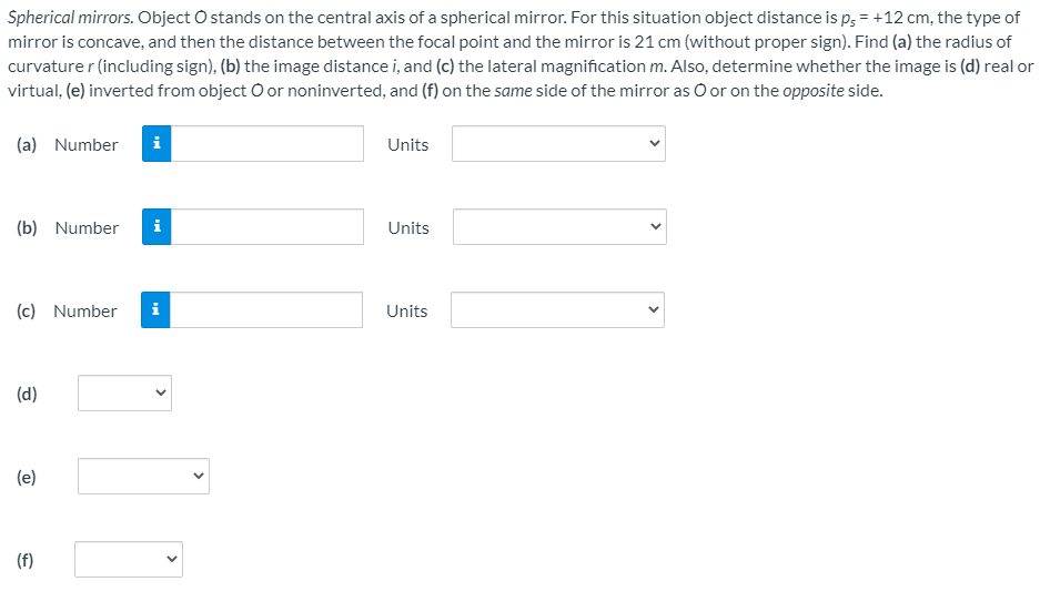 Spherical mirrors. Object O stands on the central axis of a spherical mirror. For this situation object distance is p; = +12 cm, the type of
mirror is concave, and then the distance between the focal point and the mirror is 21 cm (without proper sign). Find (a) the radius of
curvature r (including sign), (b) the image distance i, and (c) the lateral magnification m. Also, determine whether the image is (d) real or
virtual, (e) inverted from object O or noninverted, and (f) on the same side of the mirror as O or on the opposite side.
(a) Number
Units
(b) Number
i
Units
(c) Number
i
Units
(d)
(e)
(f)
>
>
>
