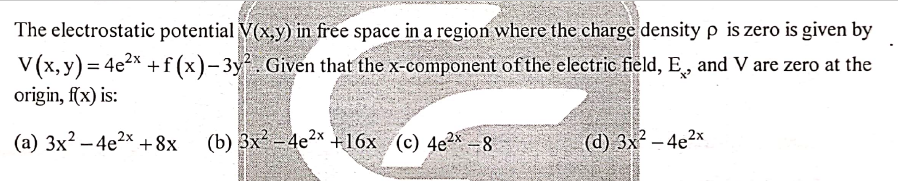 The electrostatic potential V(x,y) in free space in a region where the charge density p is zero is given by
V (x, y) = 4e2x +f (x)-3y. Given that the x-component of the electric field, E, and V are zero at the
origin, f(x) is:
(a) 3x? – 4e2x +8x
(b) 3x - 4e2x +16x (c) 4e²x -8
(d) 3x – 4e2x
