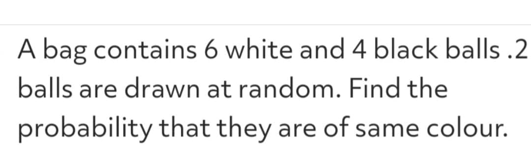 A bag contains 6 white and 4 black balls.2
balls are drawn at random. Find the
probability that they are of same colour.