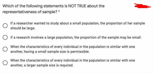 Which of the following statements is NOT TRUE about the
representativeness of sample? *
If a researcher wanted to study about a small population, the proportion of her sample
should be large.
If a research involves a large population, the proportion of the sample may be small.
When the characteristics of every individual in the population is similar with one
another, having a small sample size is permissible.
When the characteristics of every individual in the population is similar with one
another, a larger sample size is required.
