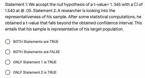 Statement 1: We accept the null hypothesis of a t-value= 1. 345 with a Cl of
1.540 at @.05. Statement 2: A researcher is looking into the
representativeness of his sample. After some statistical computations, he
obtained a t-value that falls beyond the obtained confidence interval. This
entails that his sample is representative of his target population.
BOTH Statements are TRUE
BOTH Statements are FALSE
O ONLY Statement 1 is TRUE
ONLY Statement 2 is TRUE
