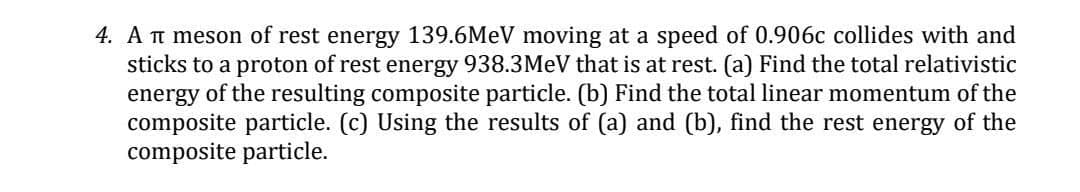 4. A t meson of rest energy 139.6MEV moving at a speed of 0.906c collides with and
sticks to a proton of rest energy 938.3MEV that is at rest. (a) Find the total relativistic
energy of the resulting composite particle. (b) Find the total linear momentum of the
composite particle. (c) Using the results of (a) and (b), find the rest energy of the
composite particle.
