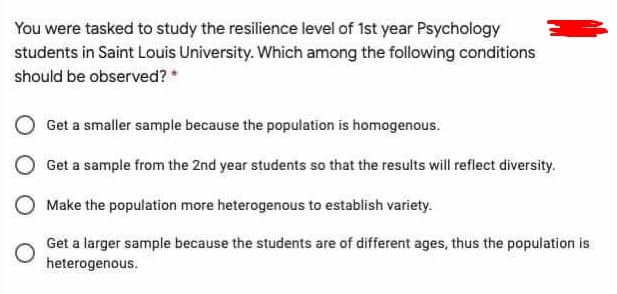 You were tasked to study the resilience level of 1st year Psychology
students in Saint Louis University. Which among the following conditions
should be observed? *
Get a smaller sample because the population is homogenous.
Get a sample from the 2nd year students so that the results will reflect diversity.
O Make the population more heterogenous to establish variety.
Get a larger sample because the students are of different ages, thus the population is
heterogenous.
