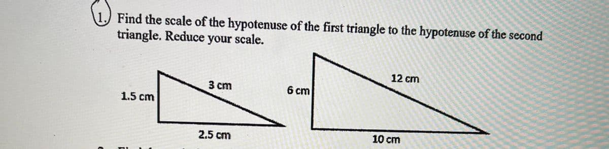 Find the scale of the hypotenuse of the first triangle to the hypotenuse of the second
triangle. Reduce your scale.
12 cm
3 cm
6 cm
1.5 cm
10 cm
2.5 cm
