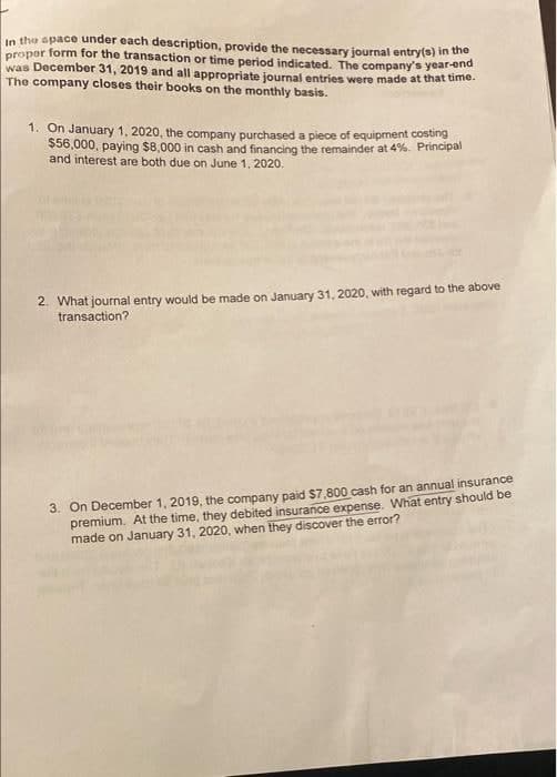 in the space under each description, provide the necessary journal entry(s) in the
proper form for the transaction or time period indicated. The company's year-end
was December 31, 2019 and all appropriate journal entries were made at that time.
The company closes their books on the monthly basis.
1. On January 1, 2020, the company purchased a piece of equipment costing
$56,000, paying $8,000 in cash and financing the remainder at 4%. Principal
and interest are both due on June 1, 2020.
2. What journal entry would be made on January 31, 2020, with regard to the above
transaction?
3. On December 1, 2019, the company paid $7,800 cash for an annual insurance
premium. At the time, they debited insurance expense. What entry should be
made on January 31, 2020, when they discover the error?
