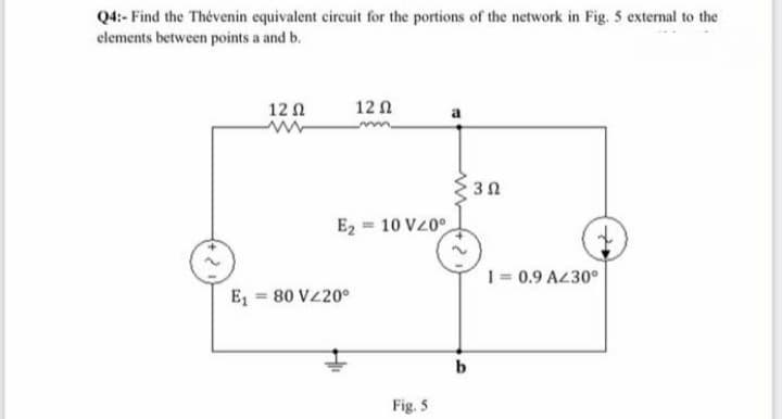 Q4:- Find the Thévenin equivalent circuit for the portions of the network in Fig. 5 external to the
elements between points a and b.
12 0
12 1
E2 = 10 VZ0°
1= 0.9 A430°
E = 80 VZ20°
Fig. 5
3.
