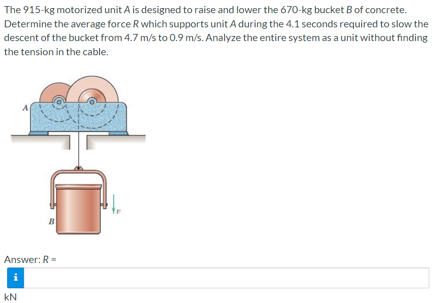 The 915-kg motorized unit A is designed to raise and lower the 670-kg bucket B of concrete.
Determine the average force R which supports unit A during the 4.1 seconds required to slow the
descent of the bucket from 4.7 m/s to 0.9 m/s. Analyze the entire system as a unit without finding
the tension in the cable.
A
B
Answer: R =
i
kN
