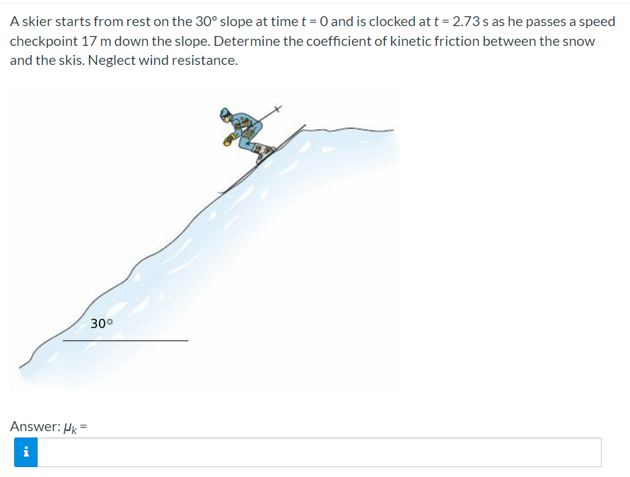 A skier starts from rest on the 30° slope at time t =0 and is clocked at t = 2.73 s as he passes a speed
checkpoint 17 m down the slope. Determine the coefficient of kinetic friction between the snow
and the skis. Neglect wind resistance.
30°
Answer: Hk =
i
