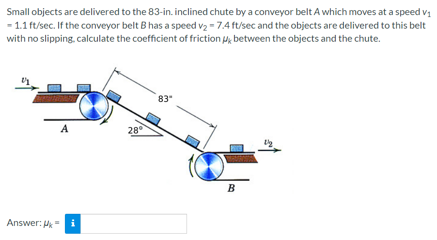 Small objects are delivered to the 83-in. inclined chute by a conveyor belt A which moves at a speed v1
= 1.1 ft/sec. If the conveyor belt B has a speed v2 = 7.4 ft/sec and the objects are delivered to this belt
with no slipping, calculate the coefficient of friction Hg between the objects and the chute.
83"
A
28°
B
Answer: Hk =
i
