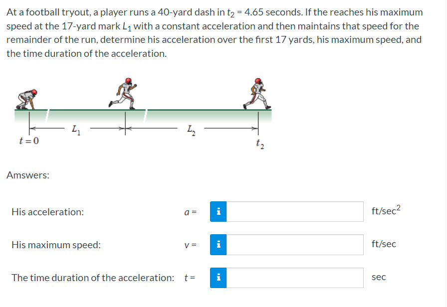 At a football tryout, a player runs a 40-yard dash in t2 = 4.65 seconds. If the reaches his maximum
speed at the 17-yard mark L1 with a constant acceleration and then maintains that speed for the
remainder of the run, determine his acceleration over the first 17 yards, his maximum speed, and
the time duration of the acceleration.
L
t =0
t2
Amswers:
His acceleration:
a =
i
ft/sec2
His maximum speed:
V =
i
ft/sec
The time duration of the acceleration: t=
i
sec
