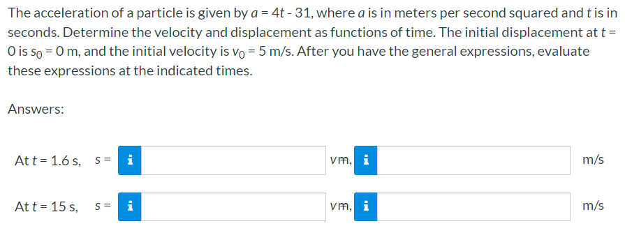 The acceleration of a particle is given by a = 4t - 31, where a is in meters per second squared and t is in
seconds. Determine the velocity and displacement as functions of time. The initial displacement at t =
O is so = 0 m, and the initial velocity is vo = 5 m/s. After you have the general expressions, evaluate
these expressions at the indicated times.
Answers:
At t = 1.6 s, s =
i
vm, i
m/s
At t = 15 s,
S =
i
vm, i
m/s
