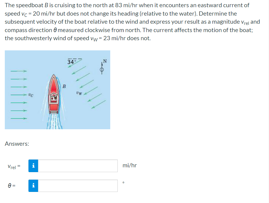 The speedboat B is cruising to the north at 83 mi/hr when it encounters an eastward current of
speed vc = 20 mi/hr but does not change its heading (relative to the water). Determine the
subsequent velocity of the boat relative to the wind and express your result as a magnitude vrel and
compass direction e measured clockwise from north. The current affects the motion of the boat;
the southwesterly wind of speed vw = 23 mi/hr does not.
34
B
Uw
Answers:
Vrel =
i
mi/hr
i
