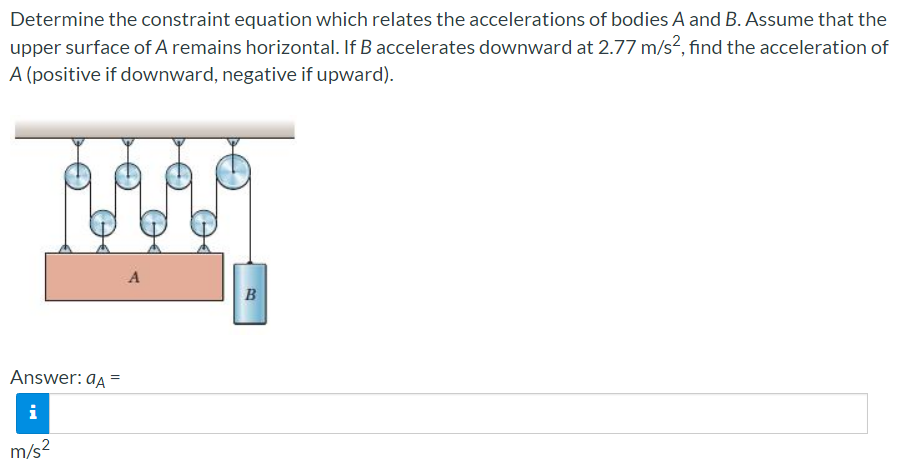 Determine the constraint equation which relates the accelerations of bodies A and B. Assume that the
upper surface of A remains horizontal. If B accelerates downward at 2.77 m/s², find the acceleration of
A (positive if downward, negative if upward).
A
B
Answer: aa =
i
m/s2
