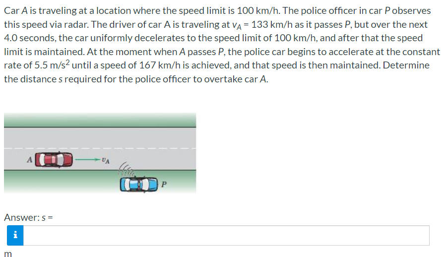 Car A is traveling at a location where the speed limit is 100 km/h. The police officer in car Pobserves
this speed via radar. The driver of car A is traveling at va = 133 km/h as it passes P, but over the next
4.0 seconds, the car uniformly decelerates to the speed limit of 100 km/h, and after that the speed
limit is maintained. At the moment when A passes P, the police car begins to accelerate at the constant
rate of 5.5 m/s² until a speed of 167 km/h is achieved, and that speed is then maintained. Determine
the distance s required for the police officer to overtake car A.
A
VA
P
Answer: s =
i
