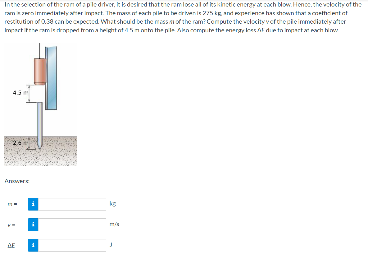 In the selection of the ram of a pile driver, it is desired that the ram lose all of its kinetic energy at each blow. Hence, the velocity of the
ram is zero immediately after impact. The mass of each pile to be driven is 275 kg, and experience has shown that a coefficient of
restitution of 0.38 can be expected. What should be the mass m of the ram? Compute the velocity v of the pile immediately after
impact if the ram is dropped from a height of 4.5 m onto the pile. Also compute the energy loss AE due to impact at each blow.
4.5 m
2.6 m
Answers:
m =
i
kg
V =
i
m/s
ΔΕ-
i
J
