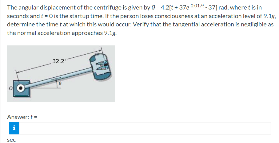 The angular displacement of the centrifuge is given by e = 4.2[t + 37e 0.017t - 37] rad, where t is in
seconds and t = 0 is the startup time. If the person loses consciousness at an acceleration level of 9.1g,
determine the time t at which this would occur. Verify that the tangential acceleration is negligible as
the normal acceleration approaches 9.1g.
32.2'
Answer: t =
i
sec
