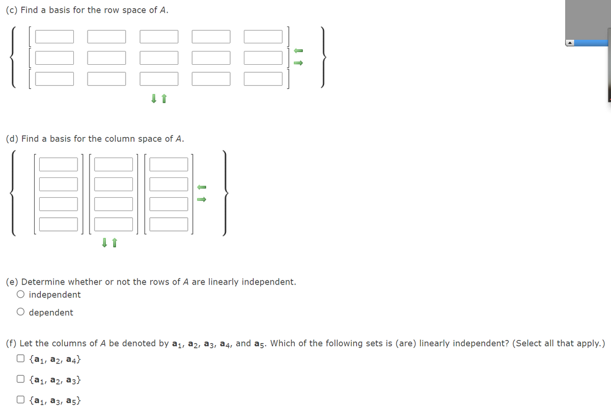 (c) Find a basis for the row space of A.
(d) Find a basis for the column space of A.
(e) Determine whether or not the rows of A are linearly independent.
O independent
O dependent
(f) Let the columns of A be denoted by a1, a2, a3, a4, and a5. Which of the following sets is (are) linearly independent? (Select all that apply.)
O {a1, a2, a4}
O {a1, a2, a3}
O {a1, a3, a5}
