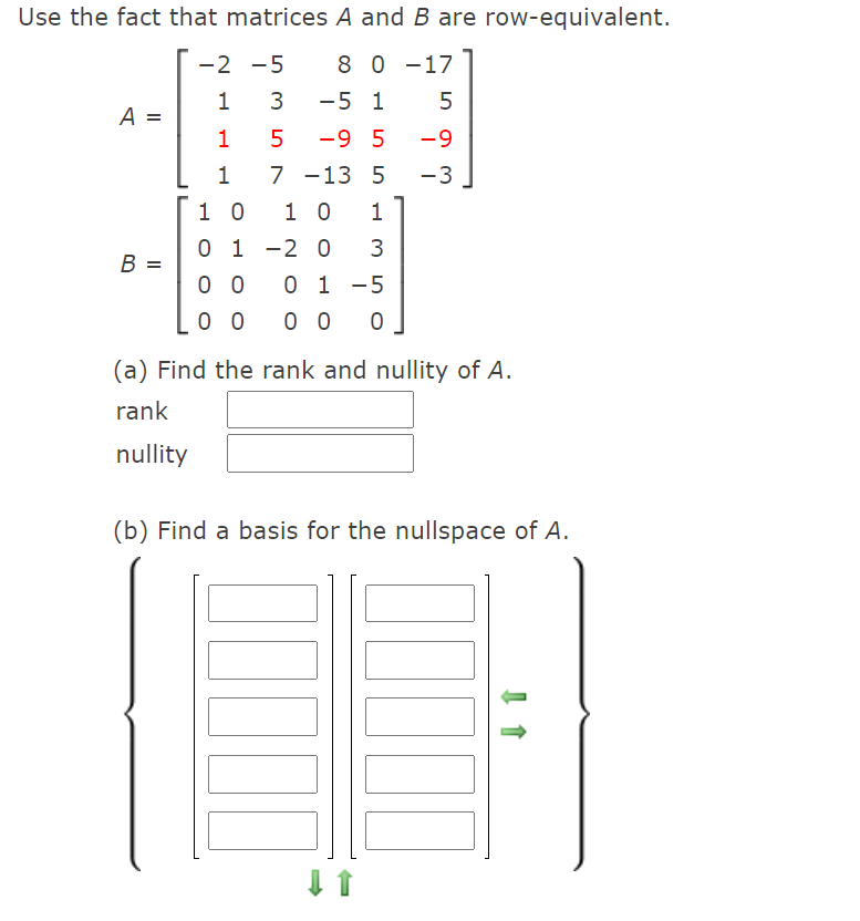 Use the fact that matrices A and B are row-equivalent.
-2 -5
8 0 -17
3
-5 1
5
A =
5
-9 5
-9
1
7 -13 5
-3
1 0
1 0
1
0 1 -2 0
B =
0 0
0 1 -5
0 0
0 0
(a) Find the rank and nullity of A.
rank
nullity
(b) Find a basis for the nullspace of A.
