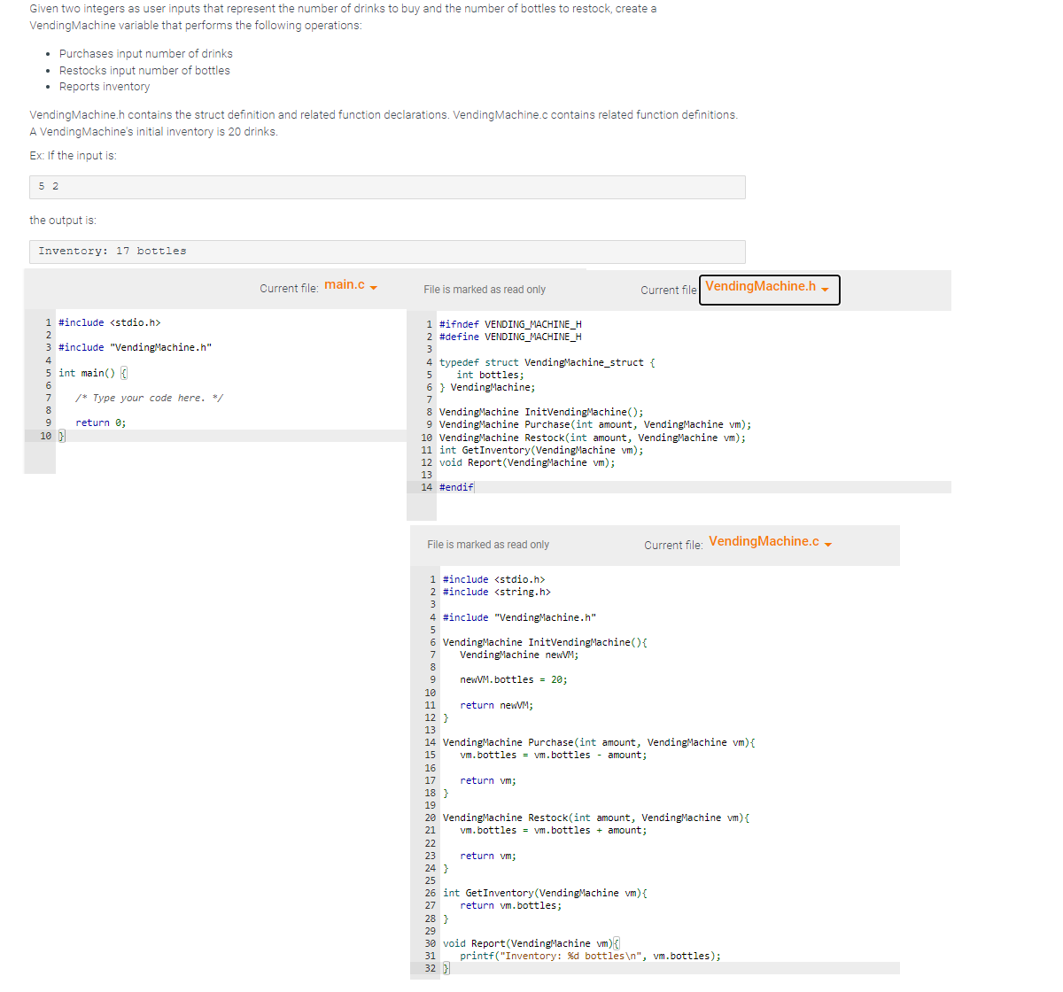 Given two integers as user inputs that represent the number of drinks to buy and the number of bottles to restock, create a
Vending Machine variable that performs the following operations:
• Purchases input number of drinks
.
Restocks input number of bottles
.
• Reports inventory
Vending Machine.h contains the struct definition and related function declarations. Vending Machine.c contains related function definitions.
A Vending Machine's initial inventory is 20 drinks.
Ex: If the input is:
5 2
the output is:
Inventory: 17 bottles
1 #include <stdio.h>
2
3 #include "Vending Machine.h"
4
5 int main() {
6
7
8
9
10 }
/* Type your code here. */
return 0;
Current file: main.c
File is marked as read only
1 #ifndef VENDING MACHINE_H
2 #define VENDING_MACHINE_H
3
typedef struct Vending Machine_struct {
5
int bottles;
6 Vending Machine;
7
8 Vending Machine InitVending Machine();
9 Vending Machine Purchase(int amount, Vending Machine vm);
10 Vending Machine Restock(int amount, Vending Machine vm);
11 int Get Inventory (Vending Machine vm);
12 void Report (Vending Machine vm);
13
14 #endif
File is marked as read only
1 #include <stdio.h>
2 #include <string.h>
3
9
4 #include "Vending Machine.h"
5
6 Vending Machine InitVending Machine () {
7
Vending Machine newVM;
8
10
11
newVM.bottles = 20;
22
23
return newVM;
Current file Vending Machine.h
12}
13
14 Vending Machine Purchase(int amount, Vending Machine vm){
vm.bottles = vm.bottles - amount;
15
16
17
18 }
19
20 Vending Machine Restock(int amount, Vending Machine vm) {
vm.bottles = vm.bottles + amount;
21
return vm;
return vm;
Current file: Vending Machine.c
28 }
29
30 void Report (Vending Machine vm){
31
32 }
24 }
25
26 int GetInventory (Vending Machine vm) {
27
return vm.bottles;
printf("Inventory: %d bottles\n", vm.bottles);