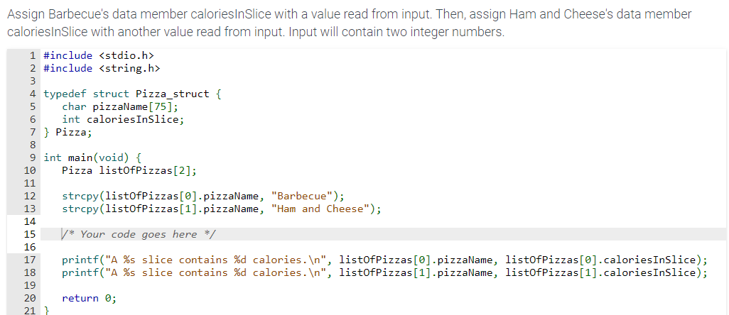 Assign Barbecue's data member calories InSlice with a value read from input. Then, assign Ham and Cheese's data member
caloriesInSlice with another value read from input. Input will contain two integer numbers.
1 #include <stdio.h>
2 #include <string.h>
3
4 typedef struct Pizza_struct {
5
6
7 } Pizza;
8
9 int main(void) {
9181112131415 16 17 18 19 28 21
10
char pizzaName [75];
int calories InSlice;
20
21 }
Pizza listOfPizzas[2];
strcpy(listOfPizzas[0].pizzaName,
"Barbecue");
strcpy(listOfPizzas [1].pizzaName, "Ham and Cheese");
* Your code goes here */
printf("A %s slice contains %d calories.\n", listOfPizzas [0].pizzaName, listOfPizzas[0].calories InSlice);
printf("A %s slice contains %d calories.\n", listOfPizzas [1].pizzaName, listOfPizzas [1].caloriesInSlice);
return 0;