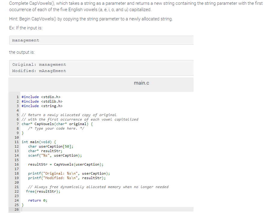 Complete CapVowels(), which takes a string as a parameter and returns a new string containing the string parameter with the first
occurrence of each of the five English vowels (a, e, i, o, and u) capitalized.
Hint: Begin CapVowels) by copying the string parameter to a newly allocated string.
Ex: If the input is:
management
the output is:
Original: management
Modified: mAnagEment
1 #include <stdio.h>
2 #include <stdlib.h>
3 #include <string.h>
4
5 // Return a newly allocated copy of original
6 // with the first occurrence of each vowel capitalized
7 char* CapVowels (char* original) {
8
/* Type your code here. */
9}
10
11 int main(void) {
12
13
14
15
16
17
18
19
20
21
22
23
24
25 }
26
char userCaption [50];
char resultStr;
scanf("%s", userCaption);
resultStr
=
CapVowels (userCaption);
printf("Original: %s\n", userCaption);
printf("Modified: %s\n", resultStr);
return 0;
main.c
// Always free dynamically allocated memory when no Longer needed
free (resultStr);