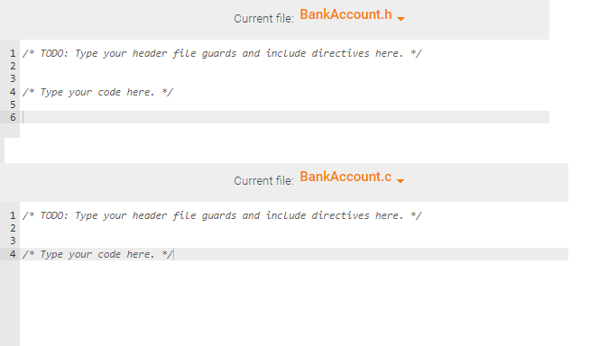 1 /* TODO: Type your header file guards and include directives here. */
2
N346
4 /* Type your code here. */
Current file: BankAccount.h
5
Current file: BankAccount.c
1 /* TODO: Type your header file guards and include directives here. */
2
3
4 /* Type your code here. */