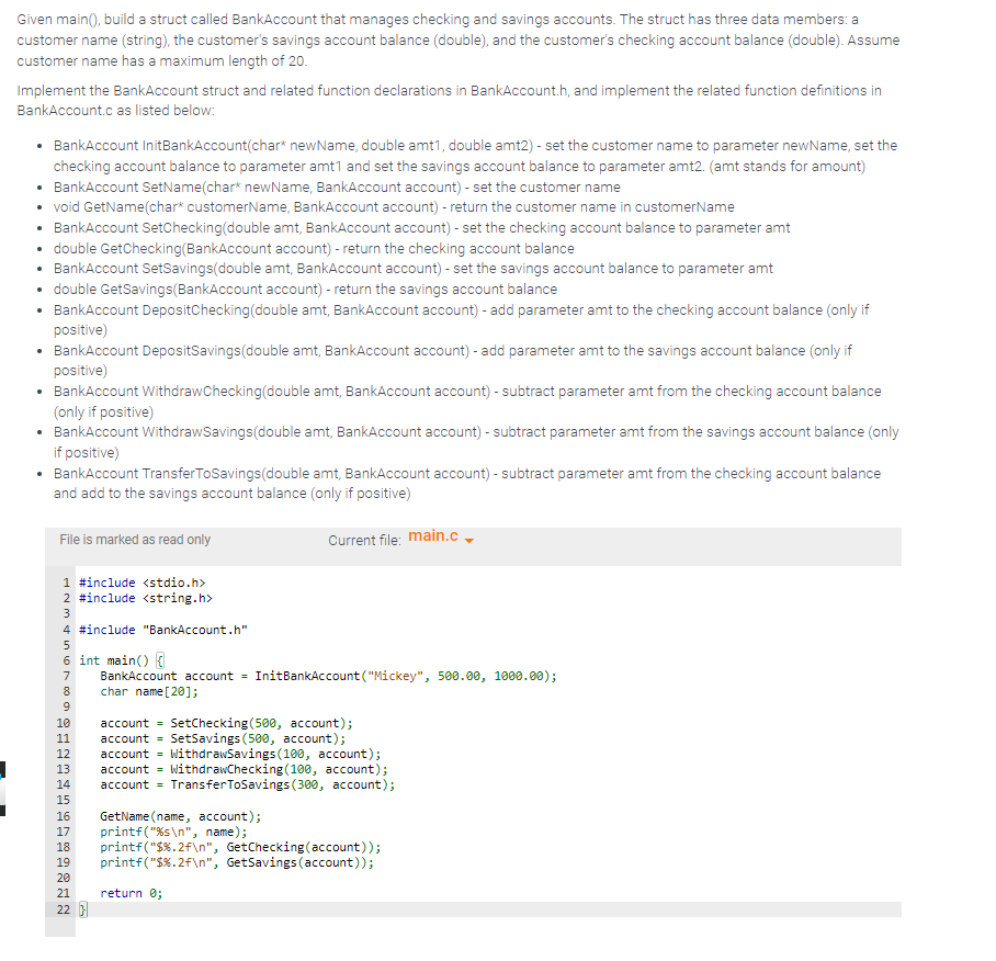 J
Given main(), build a struct called BankAccount that manages checking and savings accounts. The struct has three data members: a
customer name (string), the customer's savings account balance (double), and the customer's checking account balance (double). Assume
customer name has a maximum length of 20.
Implement the BankAccount struct and related function declarations in BankAccount.h, and implement the related function definitions in
BankAccount.c as listed below:
BankAccount InitBankAccount(char* new Name, double amt1, double amt2) - set the customer name to parameter newName, set the
checking account balance to parameter amt1 and set the savings account balance to parameter amt2. (amt stands for amount)
• BankAccount SetName(char* newName, BankAccount account) - set the customer name
void GetName(char* customerName, BankAccount account) - return the customer name in customerName
• BankAccount SetChecking(double amt, BankAccount account) - set the checking account balance to parameter amt
• double GetChecking (BankAccount account) - return the checking account balance
• BankAccount SetSavings(double amt, BankAccount account) - set the savings account balance to parameter amt
• double GetSavings(BankAccount account) - return the savings account balance
• BankAccount DepositChecking (double amt, BankAccount account) - add parameter amt to the checking account balance (only if
positive)
• BankAccount DepositSavings(double amt, BankAccount account) - add parameter amt to the savings account balance (only if
positive)
BankAccount WithdrawChecking (double amt, BankAccount account) - subtract parameter amt from the checking account balance
(only if positive)
BankAccount WithdrawSavings(double amt, BankAccount account) - subtract parameter amt from the savings account balance (only
if positive)
• BankAccount Transfer ToSavings(double amt, BankAccount account) - subtract parameter amt from the checking account balance
and add to the savings account balance (only if positive)
Current file: main.c
File is marked as read only
1 #include <stdio.h>
2 #include <string.h>
3
4 #include "BankAccount.h"
5
6 int main() {
BankAccount account = InitBankAccount ("Mickey", 500.00, 1000.00);
char name[20];
6789 N
10 account = SetChecking (500, account);
11 account = SetSavings (500, account);
12 account = WithdrawSavings (100, account);
13 account WithdrawChecking (100, account);
14 account = Transfer ToSavings (300, account);
15
448599272
16 GetName (name, account);
17 printf("%s\n", name);
printf("$%.2f\n", GetChecking (account));
19 printf("$%.2f\n", GetSavings (account));
18
20
21 return 0;
22