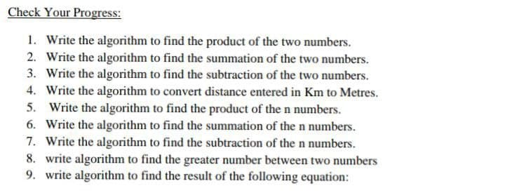 Check Your Progress:
1. Write the algorithm to find the product of the two numbers.
2. Write the algorithm to find the summation of the two numbers.
3. Write the algorithm to find the subtraction of the two numbers.
4. Write the algorithm to convert distance entered in Km to Metres.
5. Write the algorithm to find the product of the n numbers.
6. Write the algorithm to find the summation of the n numbers.
7. Write the algorithm to find the subtraction of the n numbers.
8. write algorithm to find the greater number between two numbers
9. write algorithm to find the result of the following equation:
