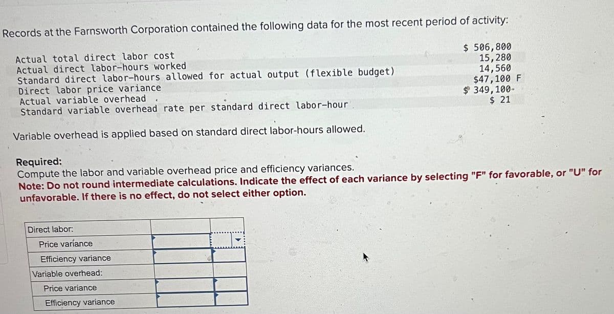 Records at the Farnsworth Corporation contained the following data for the most recent period of activity:
Actual total direct labor cost
Actual direct labor-hours worked
$ 506,800
15,280
Standard direct labor-hours allowed for actual output (flexible budget)
Direct labor price variance
Actual variable overhead
Standard variable overhead rate per standard direct labor-hour
14,560
$47,100 F
$ 349,100-
$ 21
Variable overhead is applied based on standard direct labor-hours allowed.
Required:
Compute the labor and variable overhead price and efficiency variances.
Note: Do not round intermediate calculations. Indicate the effect of each variance by selecting "F" for favorable, or "U" for
unfavorable. If there is no effect, do not select either option.
Direct labor:
Price variance
Efficiency variance
Variable overhead:
Price variance
Efficiency variance