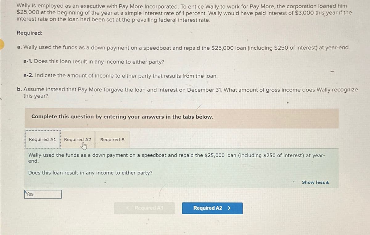 Wally is employed as an executive with Pay More Incorporated. To entice Wally to work for Pay More, the corporation loaned him
$25,000 at the beginning of the year at a simple interest rate of 1 percent. Wally would have paid interest of $3,000 this year if the
interest rate on the loan had been set at the prevailing federal interest rate.
Required:
a. Wally used the funds as a down payment on a speedboat and repaid the $25,000 loan (including $250 of interest) at year-end.
a-1. Does this loan result in any income to either party?
a-2. Indicate the amount of income to either party that results from the loan.
b. Assume instead that Pay More forgave the loan and interest on December 31. What amount of gross income does Wally recognize
this year?
Complete this question by entering your answers in the tabs below.
Required A1 Required A2 Required B
བིཀ
Wally used the funds as a down payment on a speedboat and repaid the $25,000 loan (including $250 of interest) at year-
end.
Does this loan result in any income to either party?
Yes
<Required A1
Required A2 >
Show less A