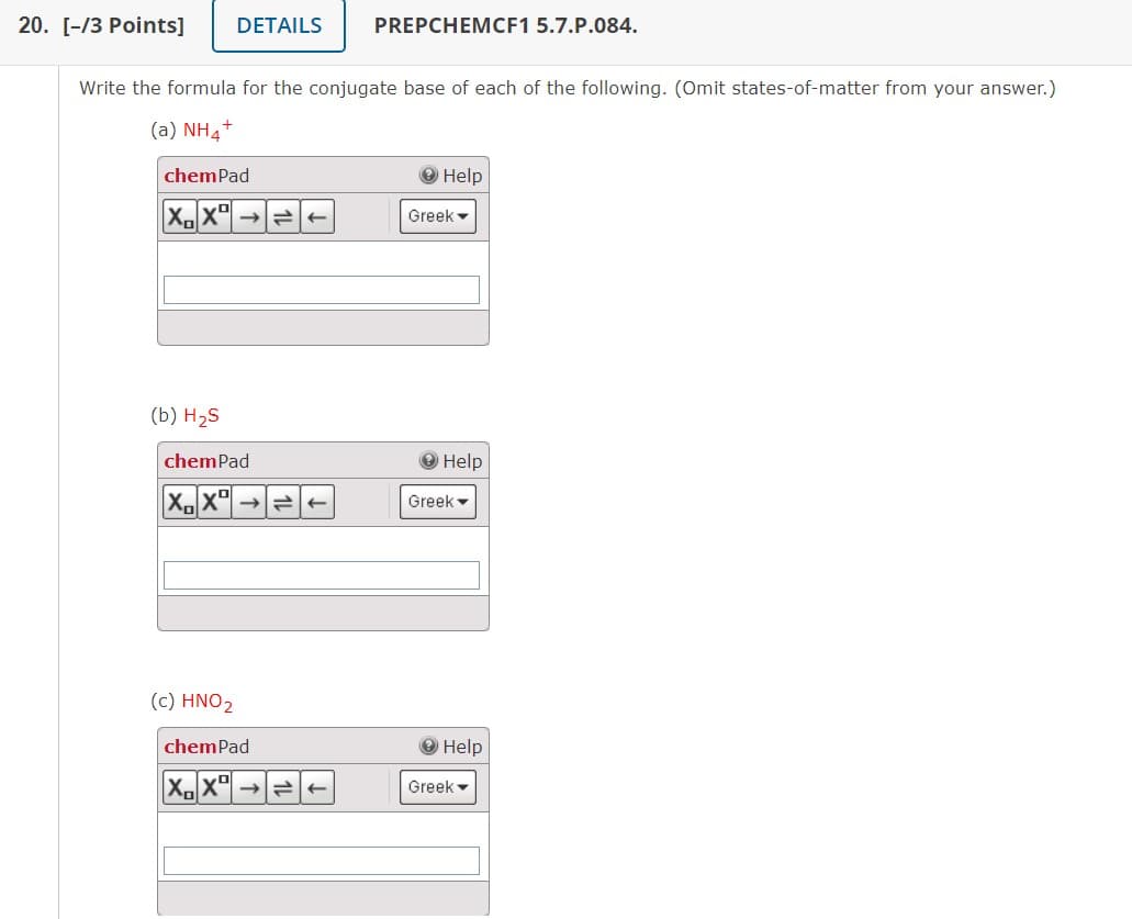 20. [-/3 Points] DETAILS
Write the formula for the conjugate base of each of the following. (Omit states-of-matter from your answer.)
(a) NH4+
chemPad
XX
(b) H₂S
chemPad
X₁XD = ←
(c) HNO2
-
PREPCHEMCF1 5.7.P.084.
chemPad
X.X ->>
Help
Greek
Help
Greek
Help
Greek