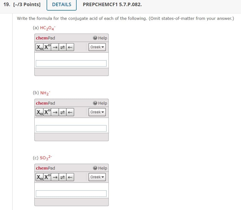 19. [-/3 Points]
(b) NH2
DETAILS
Write the formula for the conjugate acid of each of the following. (Omit states-of-matter from your answer.)
(a) HC₂04
chemPad
XX
chem Pad
XX
(c) SO3²-
PREPCHEMCF1 5.7.P.082.
chemPad
X.X
Help
Greek -
Help
Greek
Help
Greek ▾