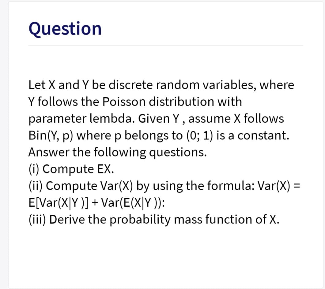 Question
Let X and Y be discrete random variables, where
Y follows the Poisson distribution with
parameter lembda. Given Y, assume X follows
Bin(Y, p) where p belongs to (0; 1) is a constant.
Answer the following questions.
(i) Compute EX.
(ii) Compute Var(X) by using the formula: Var(X) =
E[Var(X|Y )] + Var(E(X|Y )):
(iii) Derive the probability mass function of X.
%3D
