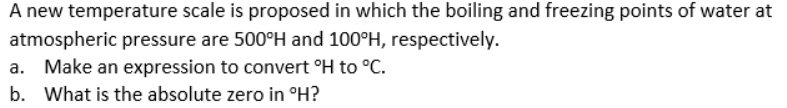 A new temperature scale is proposed in which the boiling and freezing points of water at
atmospheric pressure are 500°H and 100°H, respectively.
a. Make an expression to convert °H to °C.
b. What is the absolute zero in °H?
