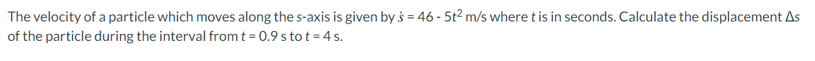 The velocity of a particle which moves along the s-axis is given by s = 46 - 5t2 m/s where t is in seconds. Calculate the displacement As
of the particle during the interval from t = 0.9 s to t = 4 s.
