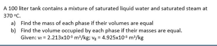 A 100 liter tank contains a mixture of saturated liquid water and saturated steam at
370 °C.
a) Find the mass of each phase if their volumes are equal
b) Find the volume occupied by each phase if their masses are equal.
Given: Vt = 2.213x10-3 m/kg; vg = 4.925x103 m/kg
