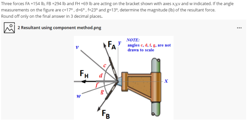 Three forces FA =154 lb, FB =294 lb and FH =69 lb are acting on the bracket shown with axes x,y,v and w indicated. If the angle
measurements on the figure are c=17° , d=6° , f=23° and g=13°, determine the magnitude (Ib) of the resultant force.
Round off only on the final answer in 3 decimal places.
2 Resultant using component method.png
...
NOTE:
angles c, d, f, g, are not
drawn to scale
FH
d
FB
