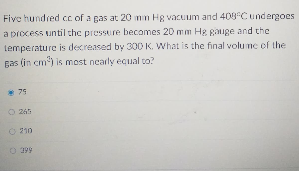 Five hundred cc of a gas at 20 mm Hg vacuum and 408°C undergoes
a process until the pressure becomes 20 mm Hg gauge and the
temperature is decreased by 300 K. What is the final volume of the
gas (in cm) is most nearly equal to?
75
265
210
399
