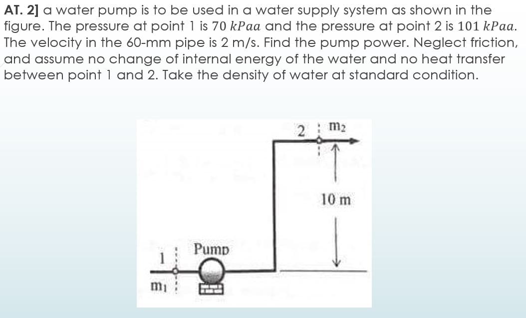 AT. 2] a water pump is to be used in a water supply system as shown in the
figure. The pressure at point 1 is 70 kPaa and the pressure at point 2 is 101 kPaa.
The velocity in the 60-mm pipe is 2 m/s. Find the pump power. Neglect friction,
and assume no change of internal energy of the water and no heat transfer
between point 1 and 2. Take the density of water at standard condition.
m2
10 m
Pump
mi
