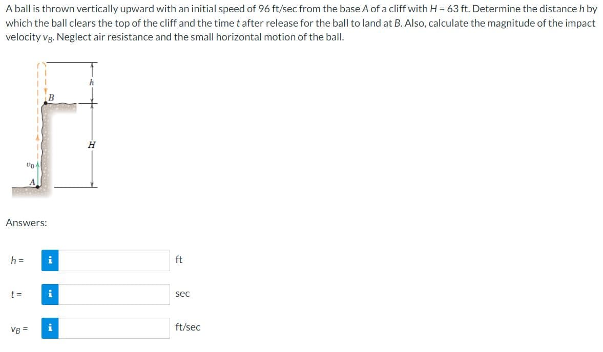 A ball is thrown vertically upward with an initial speed of 96 ft/sec from the base A of a cliff with H = 63 ft. Determine the distance h by
which the ball clears the top of the cliff and the time t after release for the ball to land at B. Also, calculate the magnitude of the impact
velocity vp. Neglect air resistance and the small horizontal motion of the ball.
Answers:
h =
i
ft
t =
i
sec
VR =
i
ft/sec
