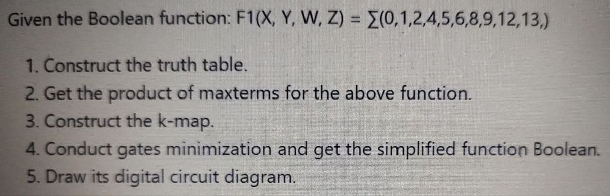 Given the Boolean function: F1(X, Y, W, Z) = (0,1,2,4,5,6,8,9,12,13,)
1. Construct the truth table.
2. Get the product of maxterms for the above function.
3. Construct the k-map.
4. Conduct gates minimization and get the simplified function Boolean.
5. Draw its digital circuit diagram.