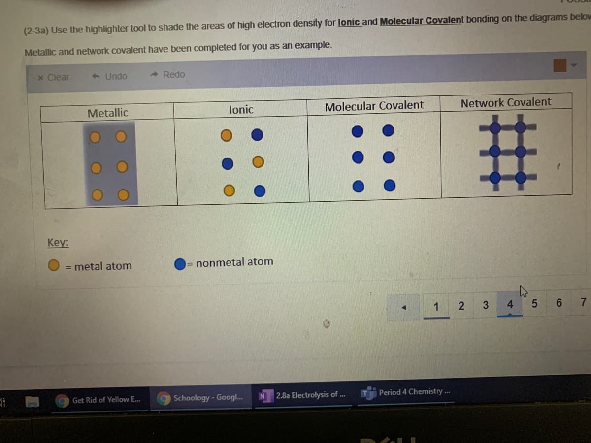 ### Electron Density in Different Types of Bonding

#### Task: 
Use the highlighter tool to shade the areas of high electron density for Ionic and Molecular Covalent bonding on the diagrams below. Examples for Metallic and Network Covalent have been completed for you.

#### Diagrams:
Four diagrams are presented, each representing a different type of chemical bond:

1. **Metallic Bonding**
   - Contains multiple orange circles representing metal atoms.
   - The area around the metal atoms is shaded gray, indicating high electron density shared among the metal atoms.

2. **Ionic Bonding**
   - Composed of alternating orange and blue circles. 
   - Orange circles represent metal atoms.
   - Blue circles represent nonmetal atoms.
   - Currently, no areas of electron density are shaded.

3. **Molecular Covalent Bonding**
   - Featuring blue circles only.
   - The blue circles represent nonmetal atoms.
   - Currently, no areas of electron density are shaded.

4. **Network Covalent Bonding**
   - Composed solely of blue circles, with connecting lines forming a lattice structure.
   - The blue circles represent nonmetal atoms.
   - The connecting lines indicate high electron density distributed throughout the lattice.

#### Key:
- **Orange Circle**: Metal Atom
- **Blue Circle**: Nonmetal Atom

#### Instructions:
- Highlight the regions of high electron density for the diagrams under "Ionic" and "Molecular Covalent" bonding categories.

### Detailed Explanation of Graphs and Diagrams:

1. **Metallic Bonding**:
   - This diagram illustrates how electron density is shared widely among metal atoms in a metallic bond.
   - The gray shading indicates the "sea of electrons" concept where electrons are freely moving and shared.

2. **Ionic Bonding**:
   - The diagram shows a lattice of positive (metal) and negative (nonmetal) ions.
   - When shading, highlight the regions between the opposite charged ions to show ionic bonds.

3. **Molecular Covalent Bonding**:
   - The diagram displays nonmetal atoms connected solely through covalent bonds.
   - In molecular covalent structures, you can shade the overlapping regions between atoms to represent shared electron pairs.

4. **Network Covalent Bonding**:
   - This lattice structure consists of nonmetal atoms covalently bonded in a repeating network.
   - The connecting lines illustrate regions of high electron density as electrons are shared throughout the entire