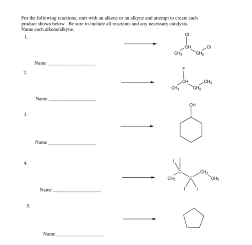 For the following reactions, start with an alkene or an alkyne and attempt to create each
product shown below. Be sure to include all reactants and any necessary catalysts.
Name each alkene/alkyne.
1.
2.
3.
4.
5.
Name
Name
Name
Name
Name
CH3
CH3
CH3
-CH₂
CH₂
OH
CH3
CH3