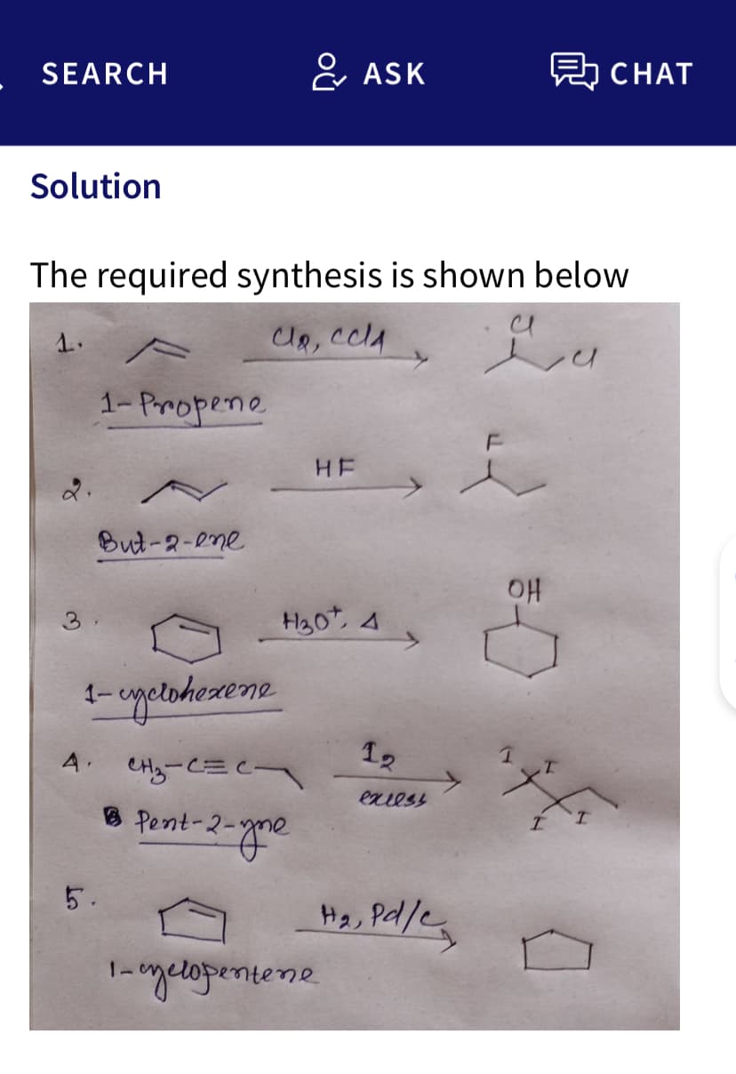 SEARCH
Solution
1.
The required synthesis is shown below
Clo, cch
Lu
4.
1-Propene
But-2-ene
1-uyclohexene
CH₂-CEC
Pent-2-1
5.
& ASK
1-2-yne
H30, 4
НЕ
1-cyclopentene
12
excess
Ha, Pl/e
CHAT
OH